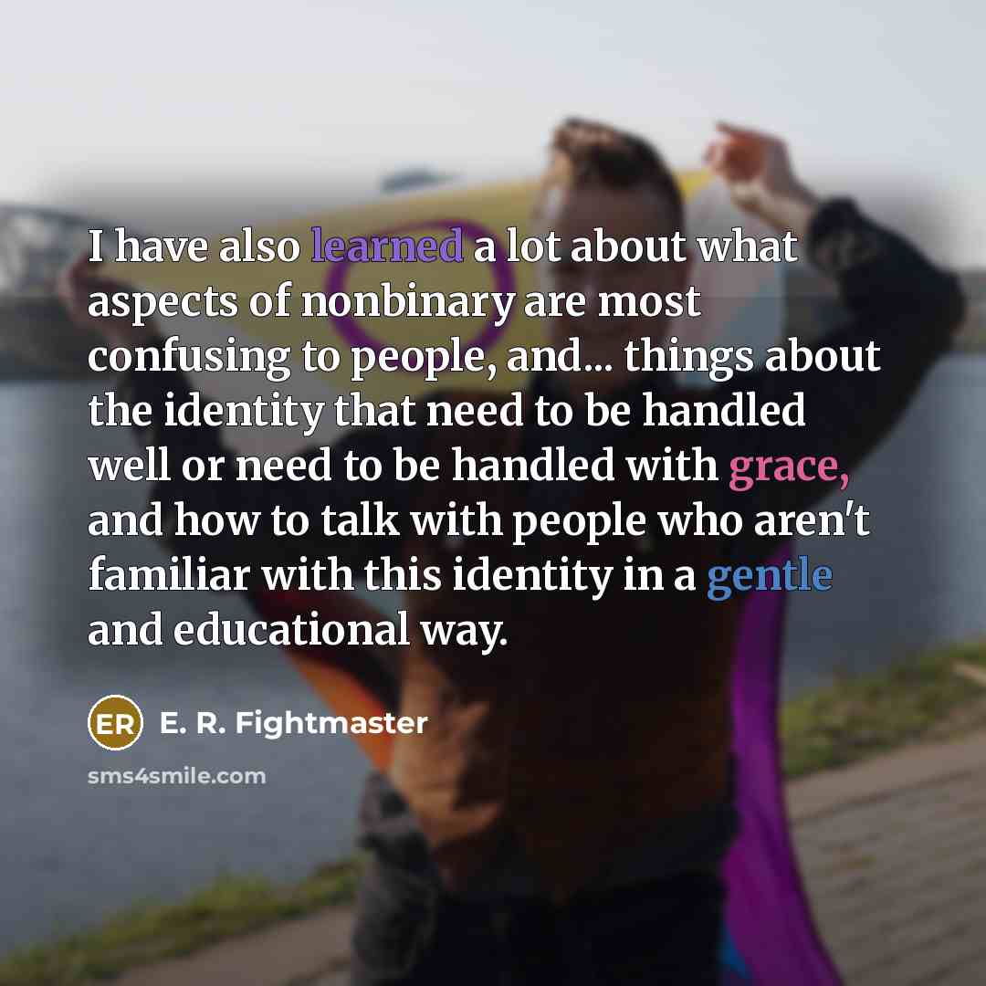 “I have also learned a lot about what aspects of nonbinary are most confusing to people, and... things about the identity that need to be handled well or need to be handled with grace, and how to talk with people who aren't familiar with this identity in a gentle and educational way.” quote by E. R. Fightmaster