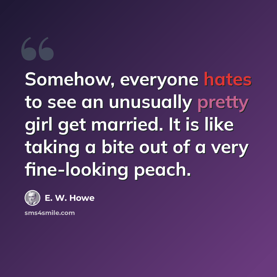 “Somehow, everyone hates to see an unusually pretty girl get married. It is like taking a bite out of a very fine-looking peach.” quote by E. W. Howe