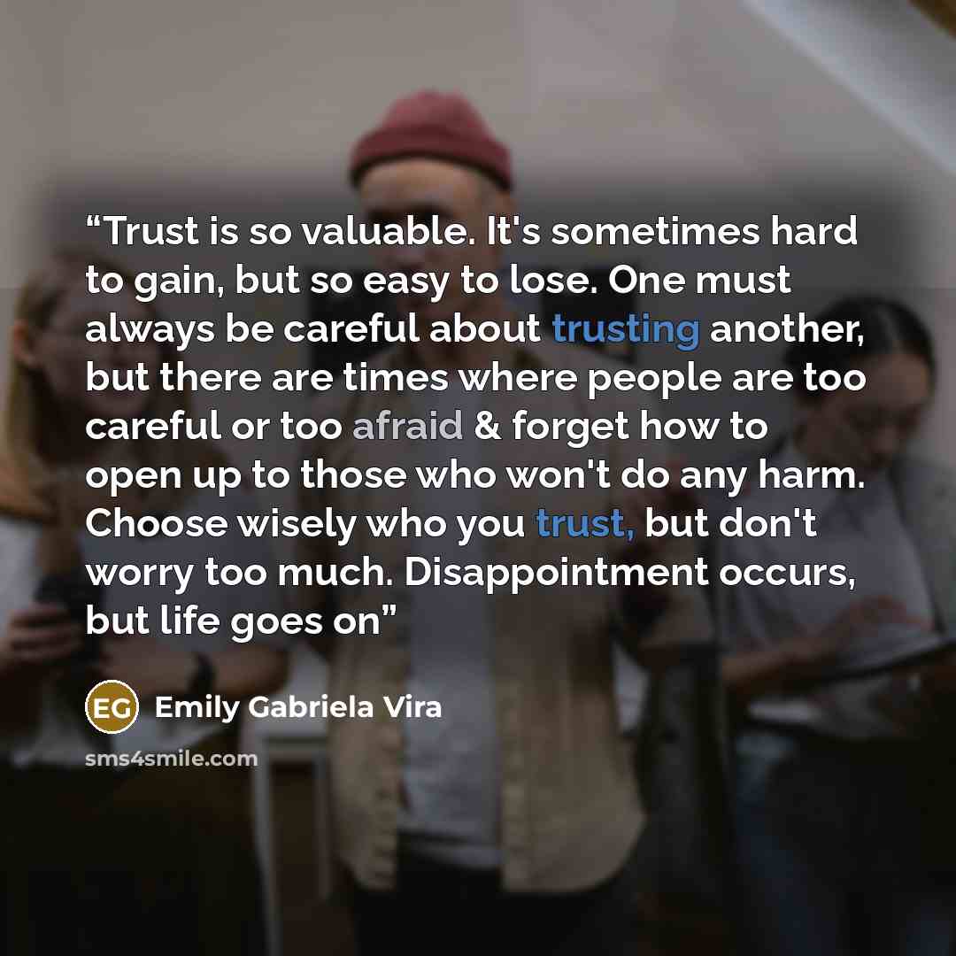 “Trust is so valuable. It's sometimes hard to gain, but so easy to lose. One must always be careful about trusting another, but there are times where people are too careful or too afraid & forget how to open up to those who won't do any harm. Choose wisely who you trust, but don't worry too much…” quote by Emily Gabriela Vira
