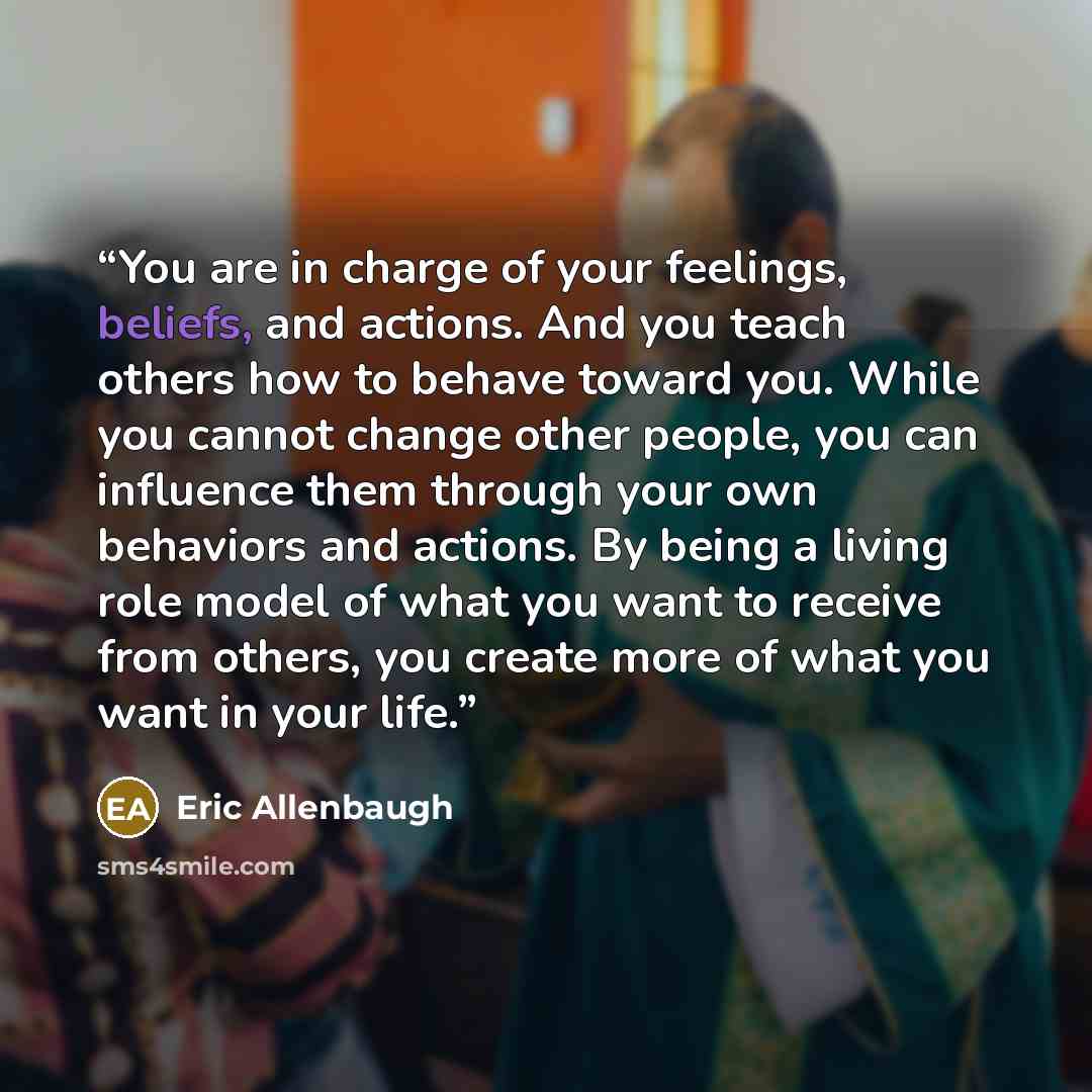“You are in charge of your feelings, beliefs, and actions. And you teach others how to behave toward you. While you cannot change other people, you can influence them through your own behaviors and actions. By being a living role model of what you want to receive from others, you create more of…” quote by Eric Allenbaugh