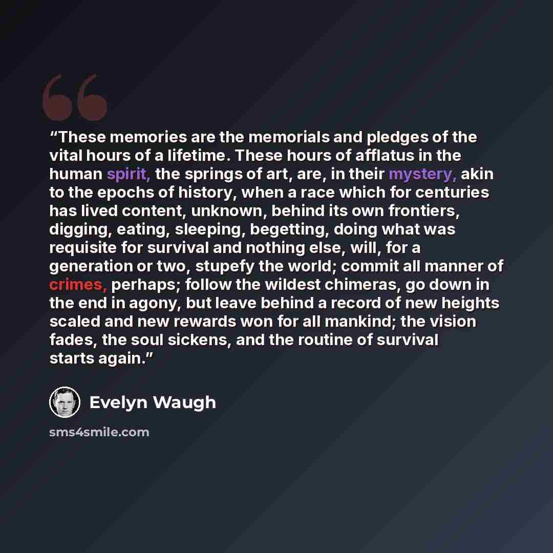 “These memories are the memorials and pledges of the vital hours of a lifetime. These hours of afflatus in the human spirit, the springs of art, are, in their mystery, akin to the epochs of history, when a race which for centuries has lived content, unknown, behind its own frontiers, digging…” quote by Evelyn Waugh