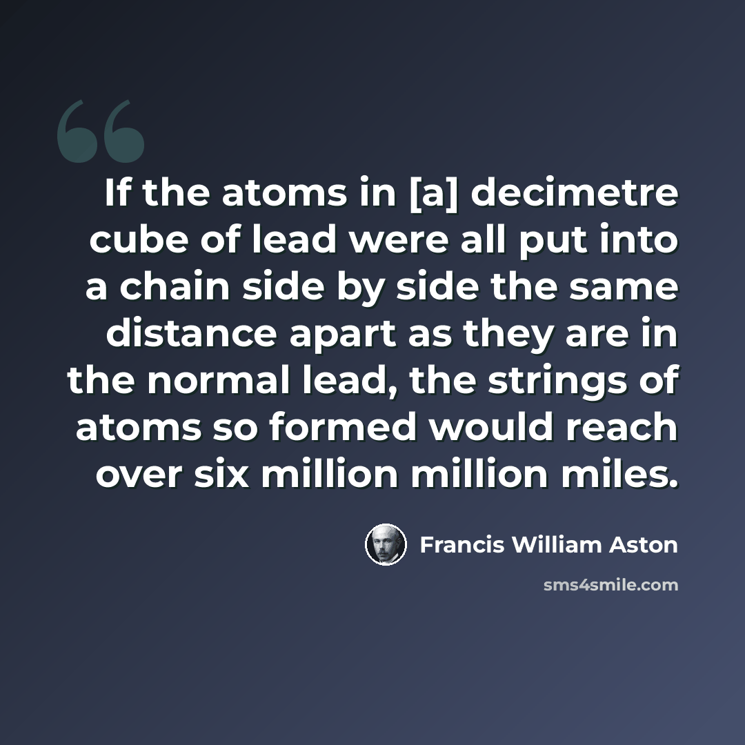 “If the atoms in [a] decimetre cube of lead were all put into a chain side by side the same distance apart as they are in the normal lead, the strings of atoms so formed would reach over six million million miles.” quote by Francis William Aston