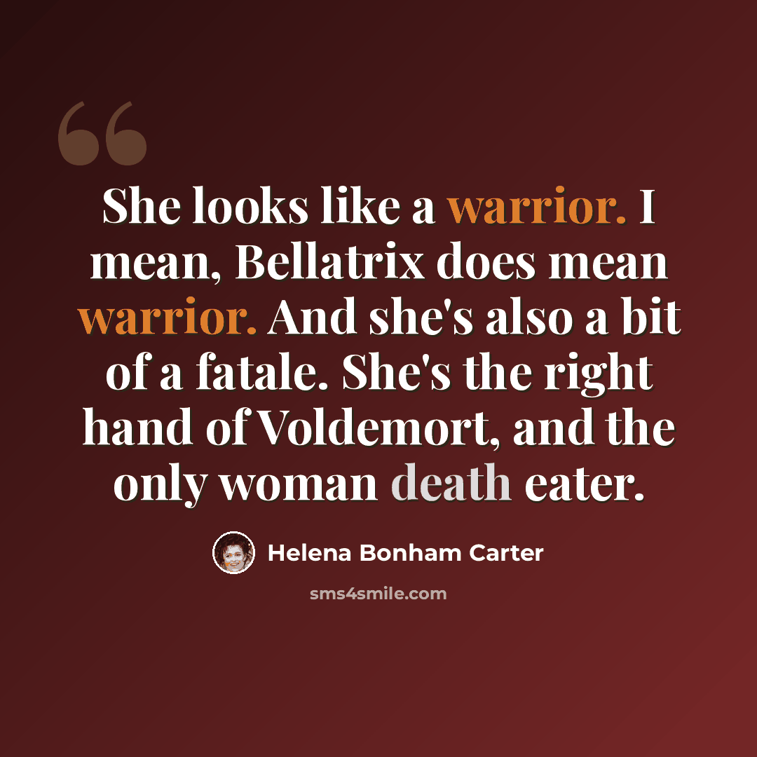 “She looks like a warrior. I mean, Bellatrix does mean warrior. And she's also a bit of a fatale. She's the right hand of Voldemort, and the only woman death eater.” quote by Helena Bonham Carter