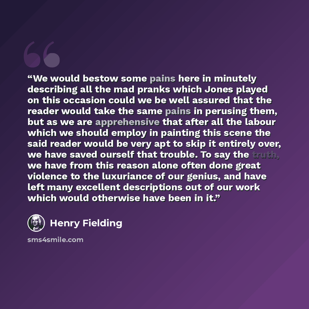“We would bestow some pains here in minutely describing all the mad pranks which Jones played on this occasion could we be well assured that the reader would take the same pains in perusing them, but as we are apprehensive that after all the labour which we should employ in painting this scene the…” quote by Henry Fielding