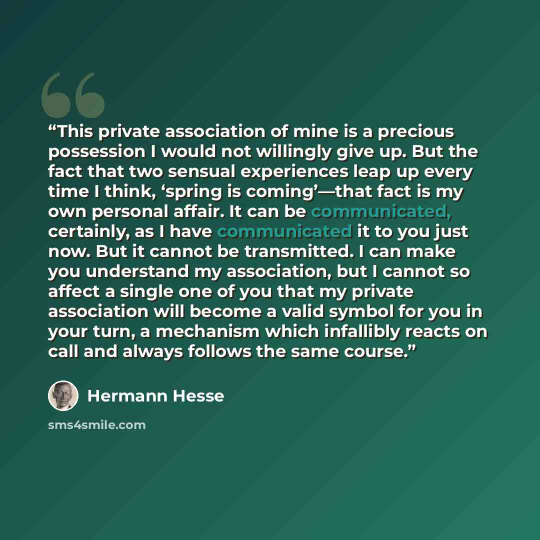 “This private association of mine is a precious possession I would not willingly give up. But the fact that two sensual experiences leap up every time I think, ‘spring is coming’—that fact is my own personal affair. It can be communicated, certainly, as I have communicated it to you just now. But…” quote by Hermann Hesse