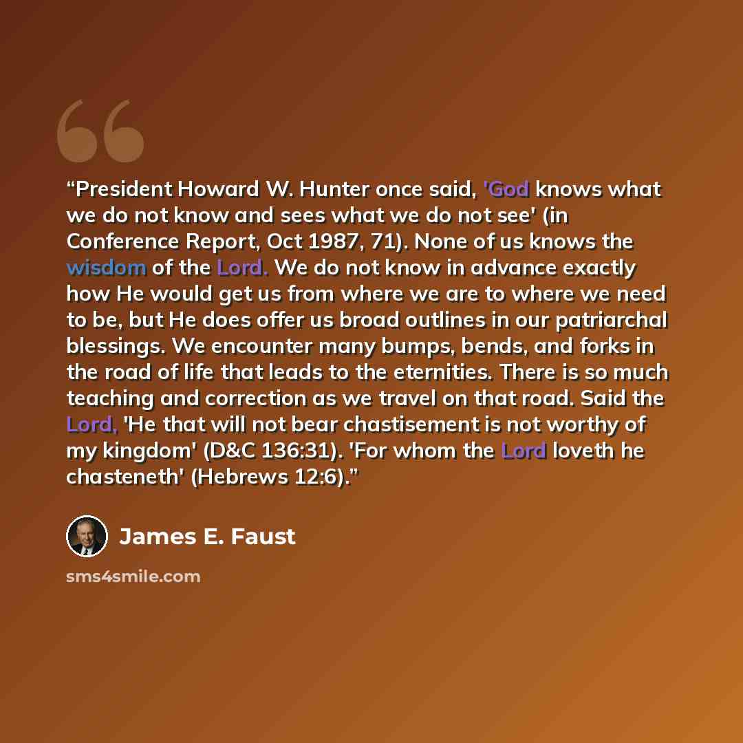 “President Howard W. Hunter once said, 'God knows what we do not know and sees what we do not see' (in Conference Report, Oct 1987, 71). None of us knows the wisdom of the Lord. We do not know in advance exactly how He would get us from where we are to where we need to be, but He does offer us…” quote by James E. Faust