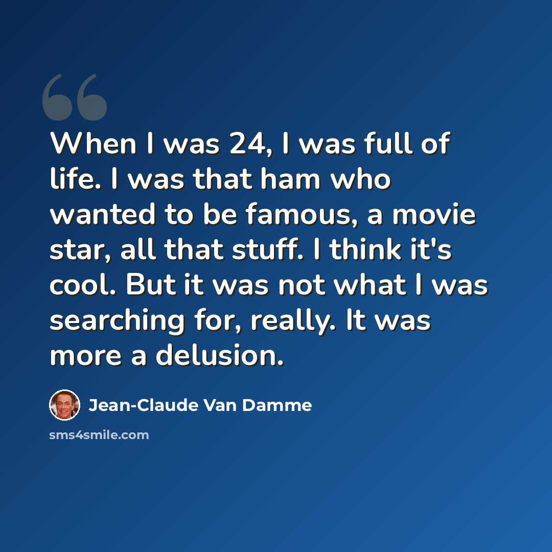 “When I was 24, I was full of life. I was that ham who wanted to be famous, a movie star, all that stuff. I think it's cool. But it was not what I was searching for, really. It was more a delusion.” quote by Jean-Claude Van Damme