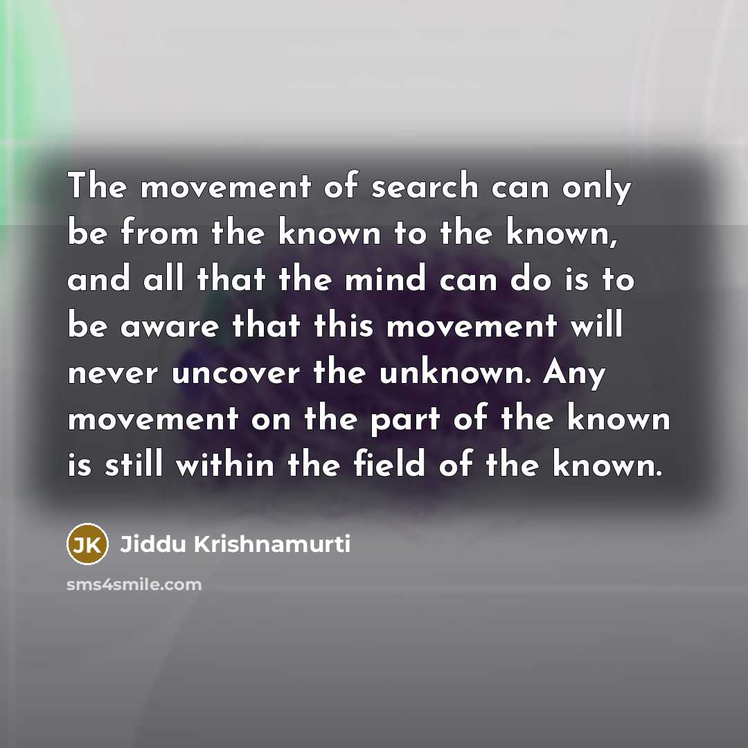 “The movement of search can only be from the known to the known, and all that the mind can do is to be aware that this movement will never uncover the unknown. Any movement on the part of the known is still within the field of the known.” quote by Jiddu Krishnamurti