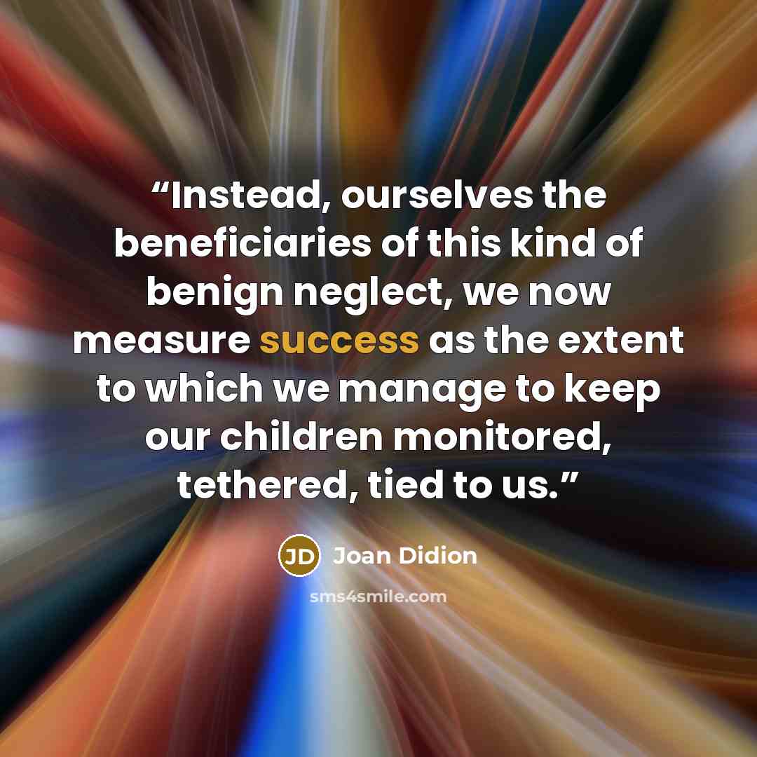 “Instead, ourselves the beneficiaries of this kind of benign neglect, we now measure success as the extent to which we manage to keep our children monitored, tethered, tied to us.” quote by Joan Didion