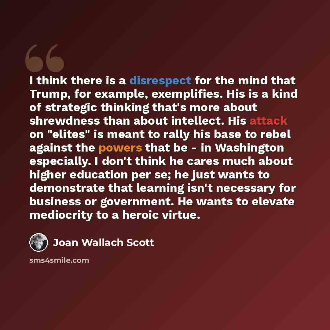 “I think there is a disrespect for the mind that Trump, for example, exemplifies. His is a kind of strategic thinking that's more about shrewdness than about intellect. His attack on "elites" is meant to rally his base to rebel against the powers that be - in Washington especially. I don't think he…” quote by Joan Wallach Scott