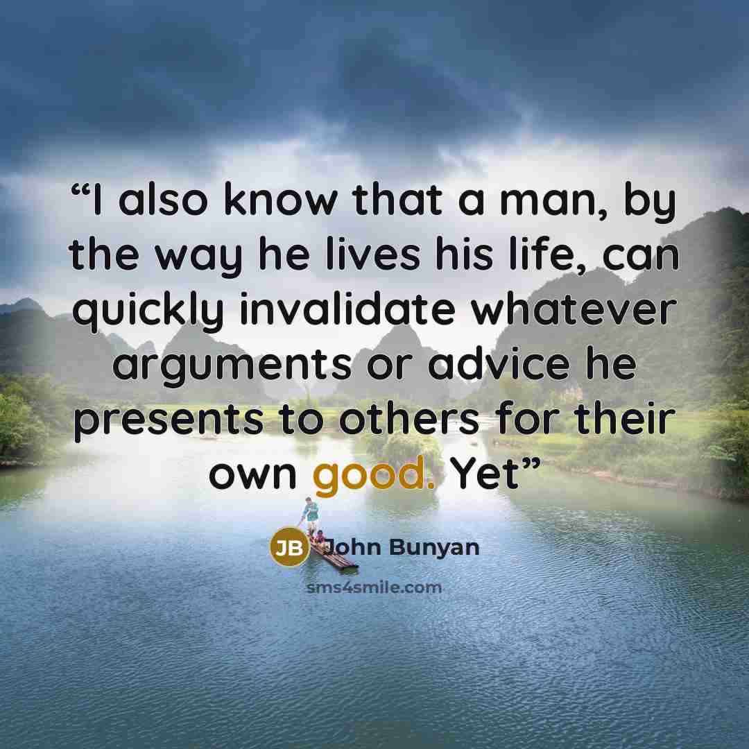 “I also know that a man, by the way he lives his life, can quickly invalidate whatever arguments or advice he presents to others for their own good. Yet” quote by John Bunyan