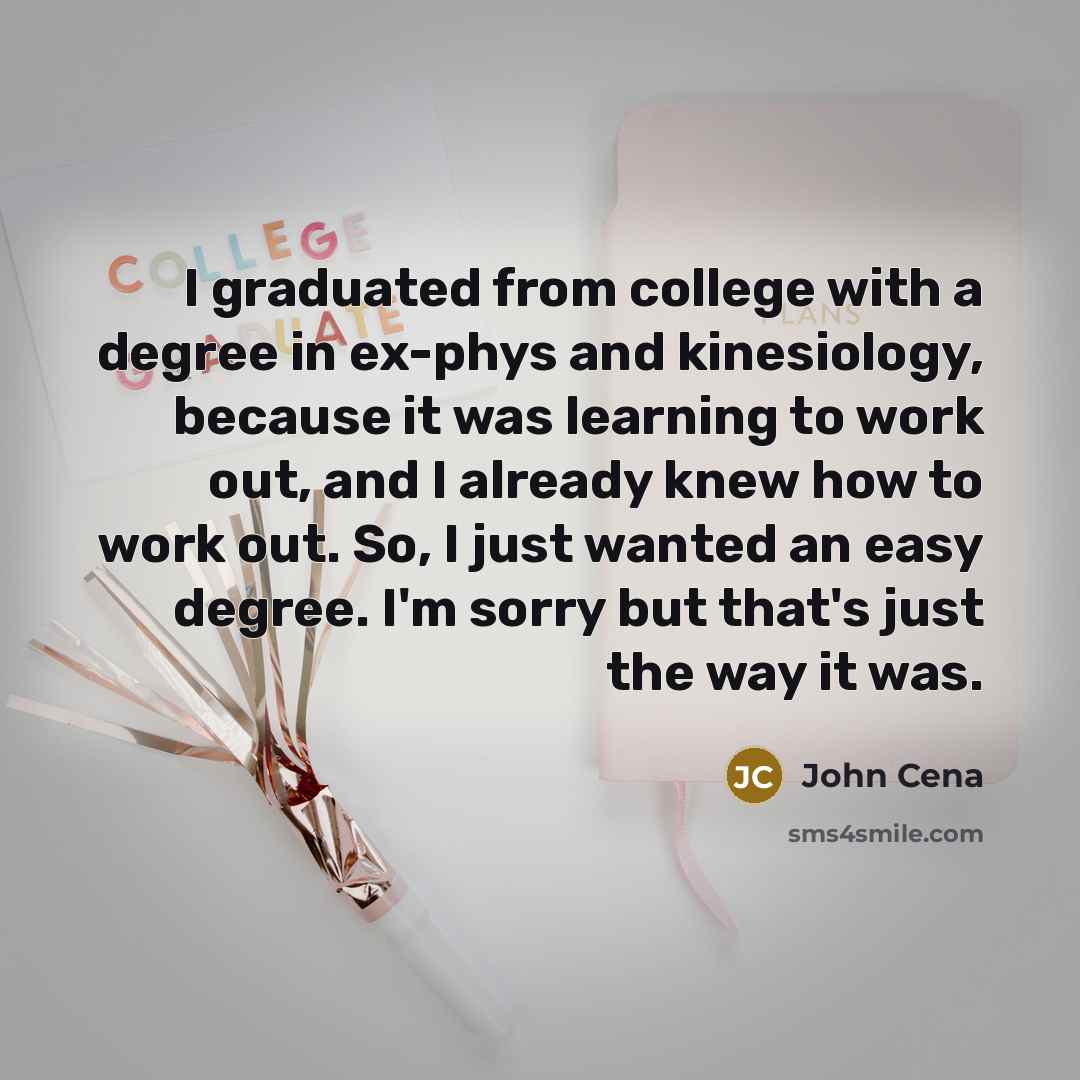 “I graduated from college with a degree in ex-phys and kinesiology, because it was learning to work out, and I already knew how to work out. So, I just wanted an easy degree. I'm sorry but that's just the way it was.” quote by John Cena