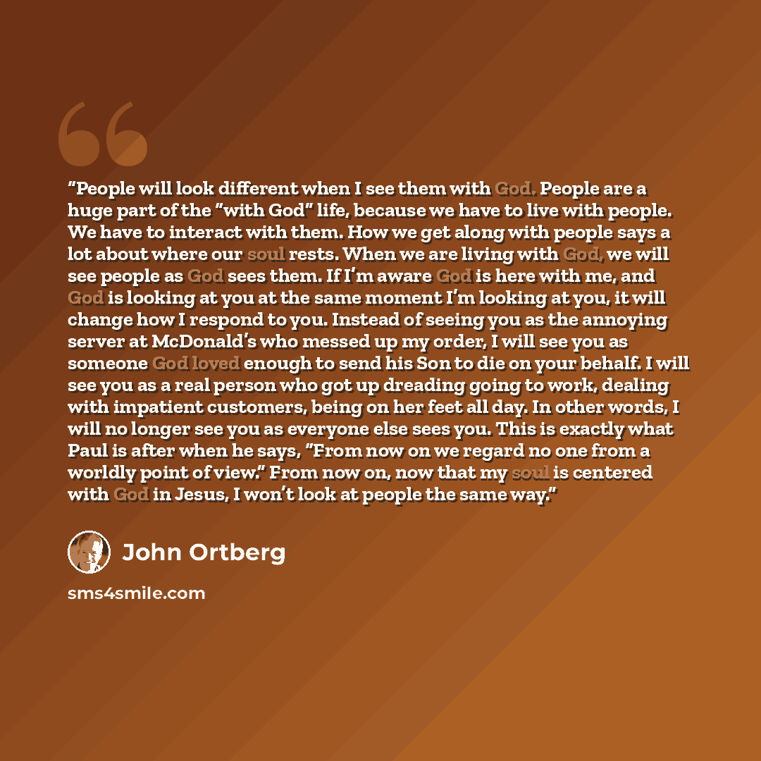 “People will look different when I see them with God. People are a huge part of the “with God” life, because we have to live with people. We have to interact with them. How we get along with people says a lot about where our soul rests. When we are living with God, we will see people as God sees…” quote by John Ortberg