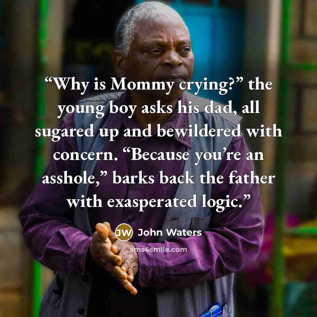 “Why is Mommy crying?” the young boy asks his dad, all sugared up and bewildered with concern. “Because you’re an asshole,” barks back the father with exasperated logic.” quote by John Waters