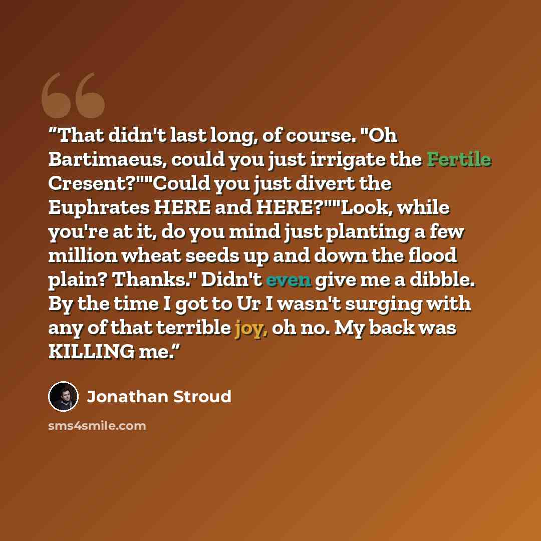 “That didn't last long, of course. "Oh Bartimaeus, could you just irrigate the Fertile Cresent?""Could you just divert the Euphrates HERE and HERE?""Look, while you're at it, do you mind just planting a few million wheat seeds up and down the flood plain? Thanks." Didn't even give me a dibble. By…” quote by Jonathan Stroud