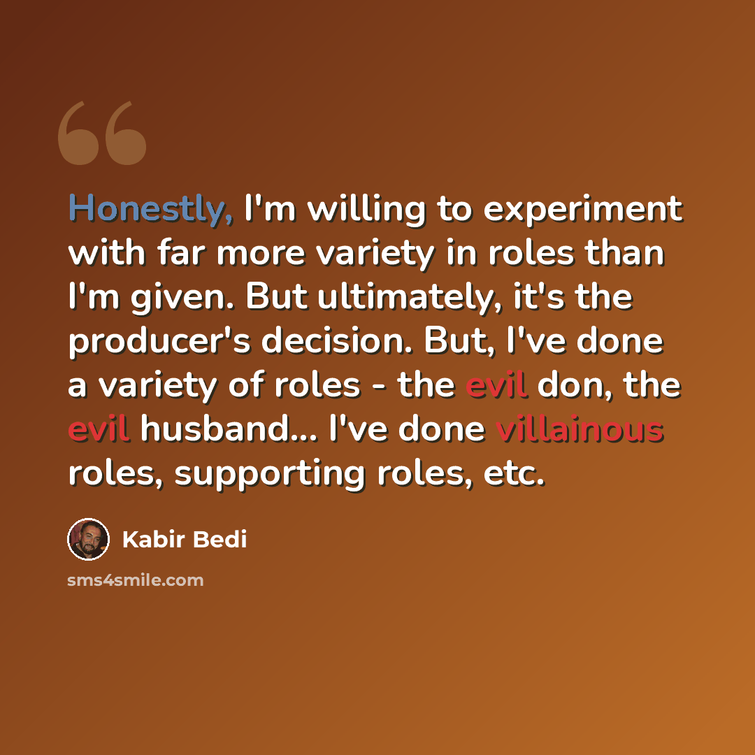 “Honestly, I'm willing to experiment with far more variety in roles than I'm given. But ultimately, it's the producer's decision. But, I've done a variety of roles - the evil don, the evil husband... I've done villainous roles, supporting roles, etc.” quote by Kabir Bedi