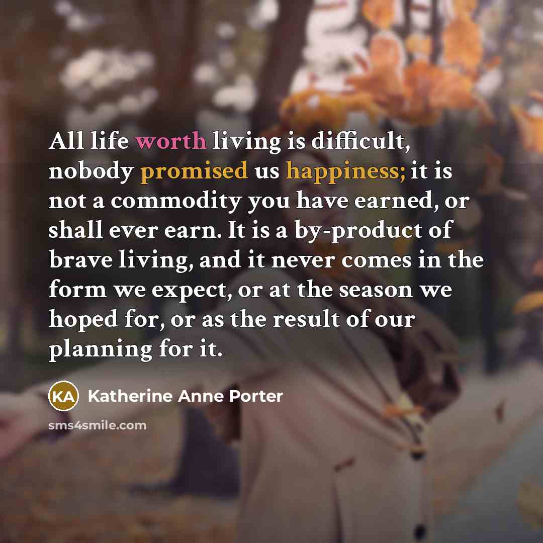 “All life worth living is difficult, nobody promised us happiness; it is not a commodity you have earned, or shall ever earn. It is a by-product of brave living, and it never comes in the form we expect, or at the season we hoped for, or as the result of our planning for it.” quote by Katherine Anne Porter