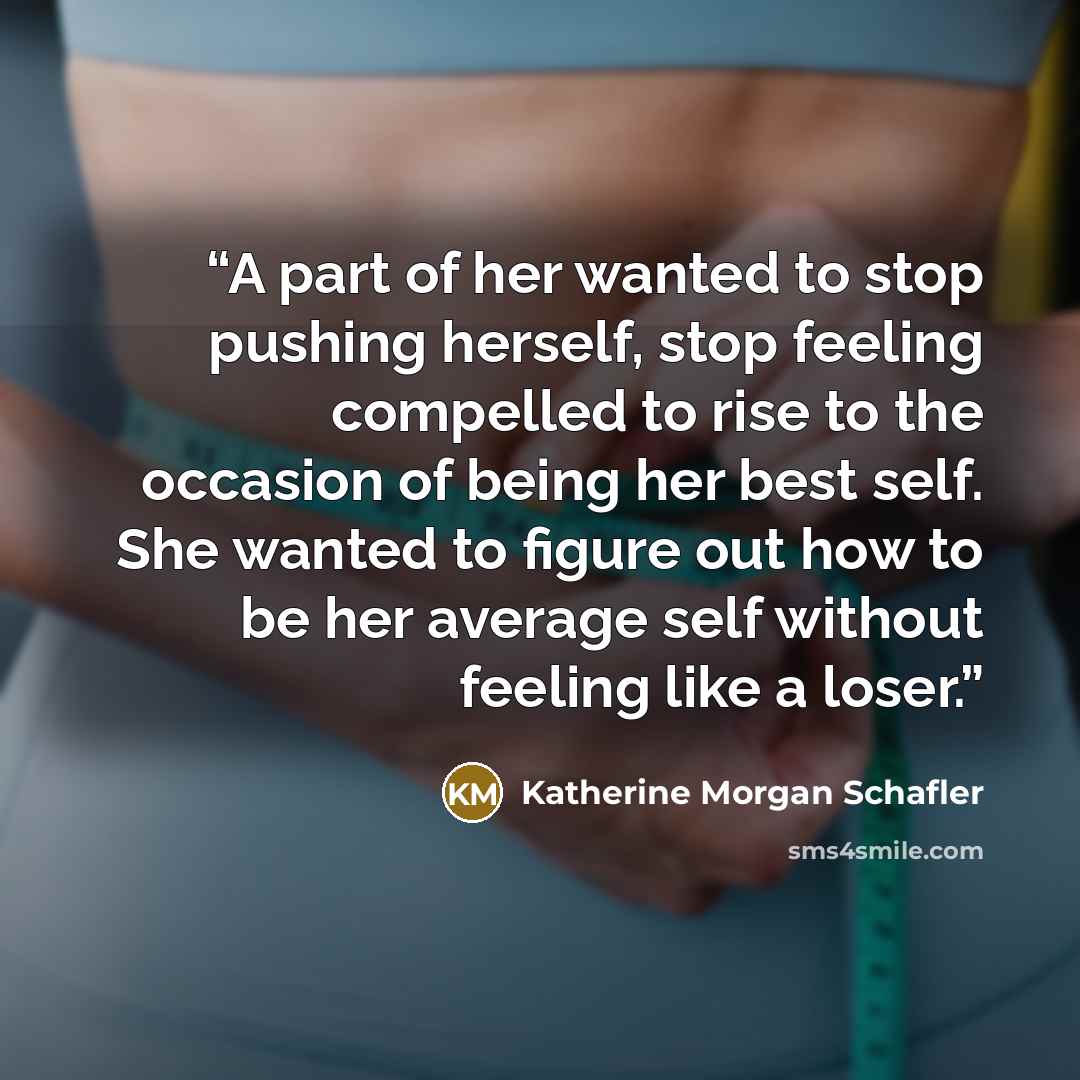 “A part of her wanted to stop pushing herself, stop feeling compelled to rise to the occasion of being her best self. She wanted to figure out how to be her average self without feeling like a loser.” quote by Katherine Morgan Schafler