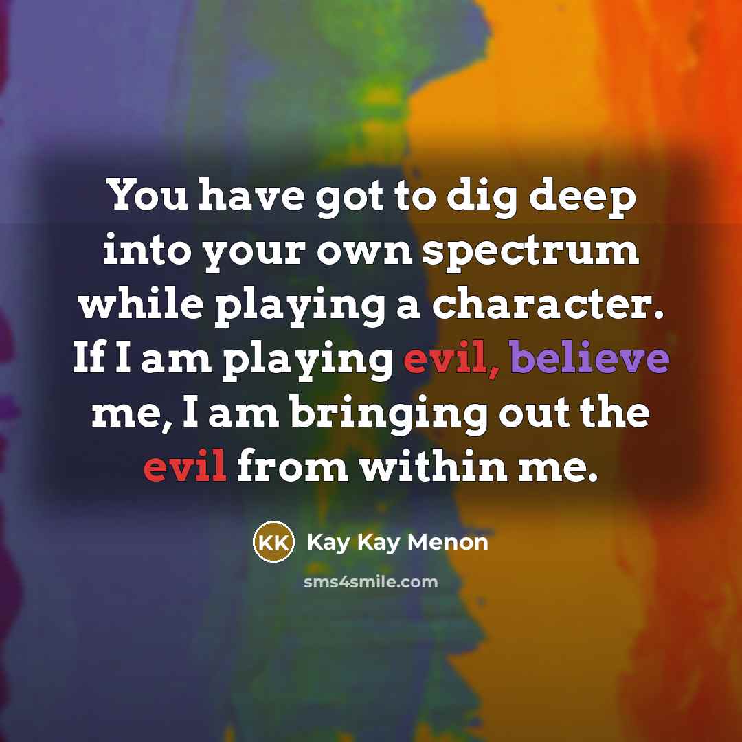 “You have got to dig deep into your own spectrum while playing a character. If I am playing evil, believe me, I am bringing out the evil from within me.” quote by Kay Kay Menon