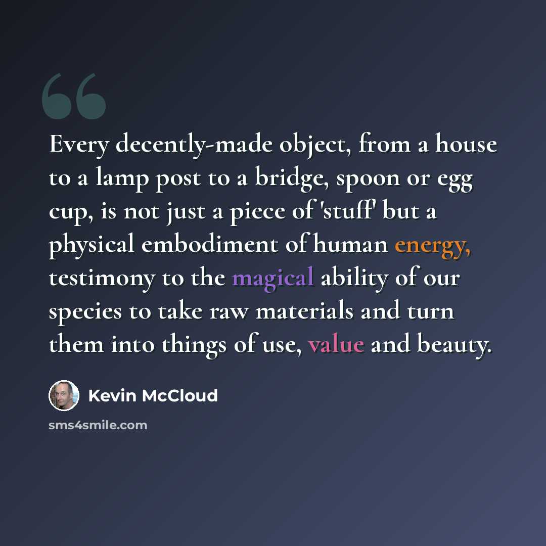 “Every decently-made object, from a house to a lamp post to a bridge, spoon or egg cup, is not just a piece of 'stuff' but a physical embodiment of human energy, testimony to the magical ability of our species to take raw materials and turn them into things of use, value and beauty.” quote by Kevin McCloud