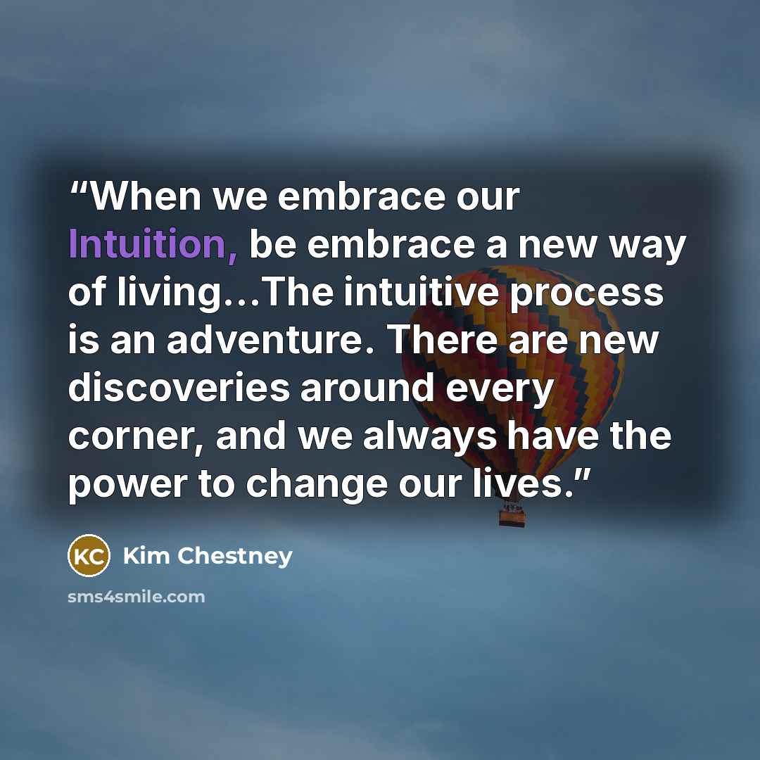 “When we embrace our Intuition, be embrace a new way of living...The intuitive process is an adventure. There are new discoveries around every corner, and we always have the power to change our lives.” quote by Kim Chestney