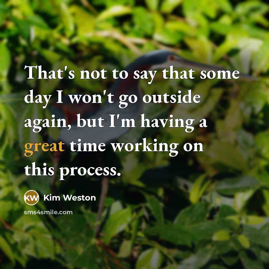 “That's not to say that some day I won't go outside again, but I'm having a great time working on this process.” quote by Kim Weston