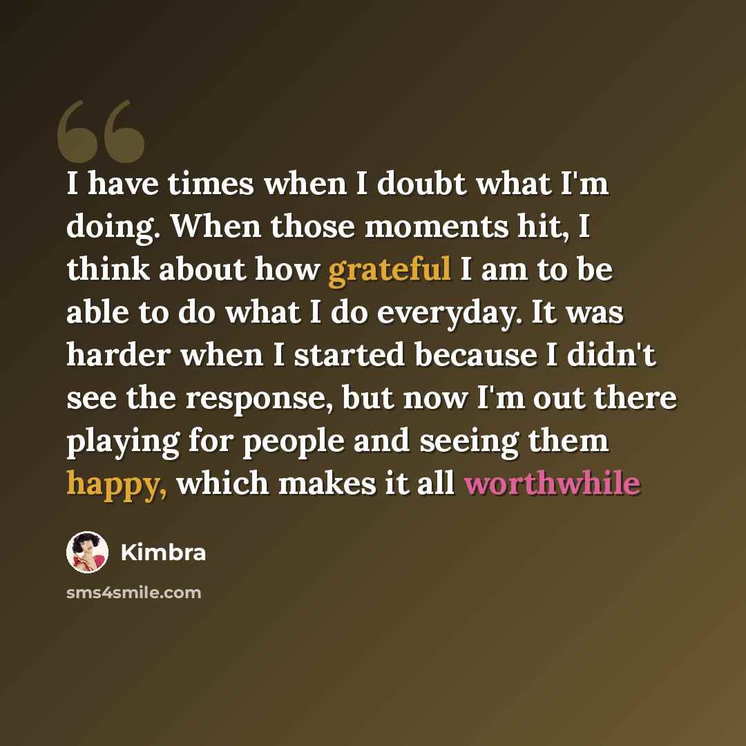 “I have times when I doubt what I'm doing. When those moments hit, I think about how grateful I am to be able to do what I do everyday. It was harder when I started because I didn't see the response, but now I'm out there playing for people and seeing them happy, which makes it all worthwhile” quote by Kimbra