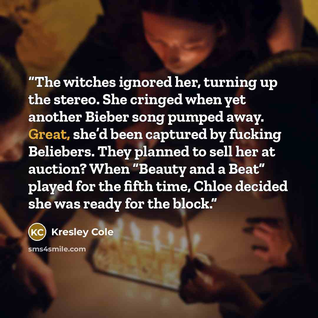 “The witches ignored her, turning up the stereo. She cringed when yet another Bieber song pumped away. Great, she’d been captured by fucking Beliebers. They planned to sell her at auction? When “Beauty and a Beat” played for the fifth time, Chloe decided she was ready for the block.” quote by Kresley Cole