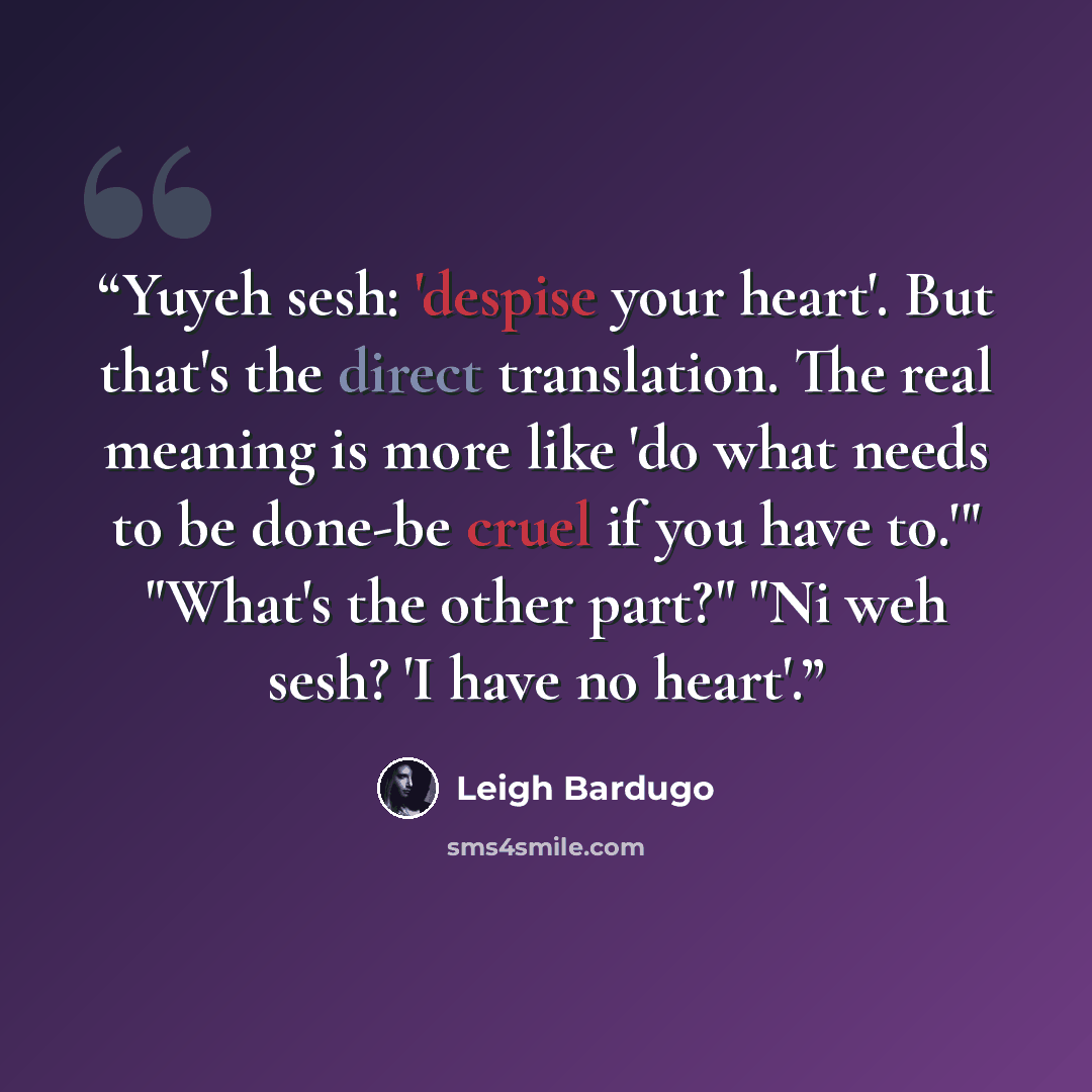 “Yuyeh sesh: 'despise your heart'. But that's the direct translation. The real meaning is more like 'do what needs to be done-be cruel if you have to.'" "What's the other part?" "Ni weh sesh? 'I have no heart'.” quote by Leigh Bardugo