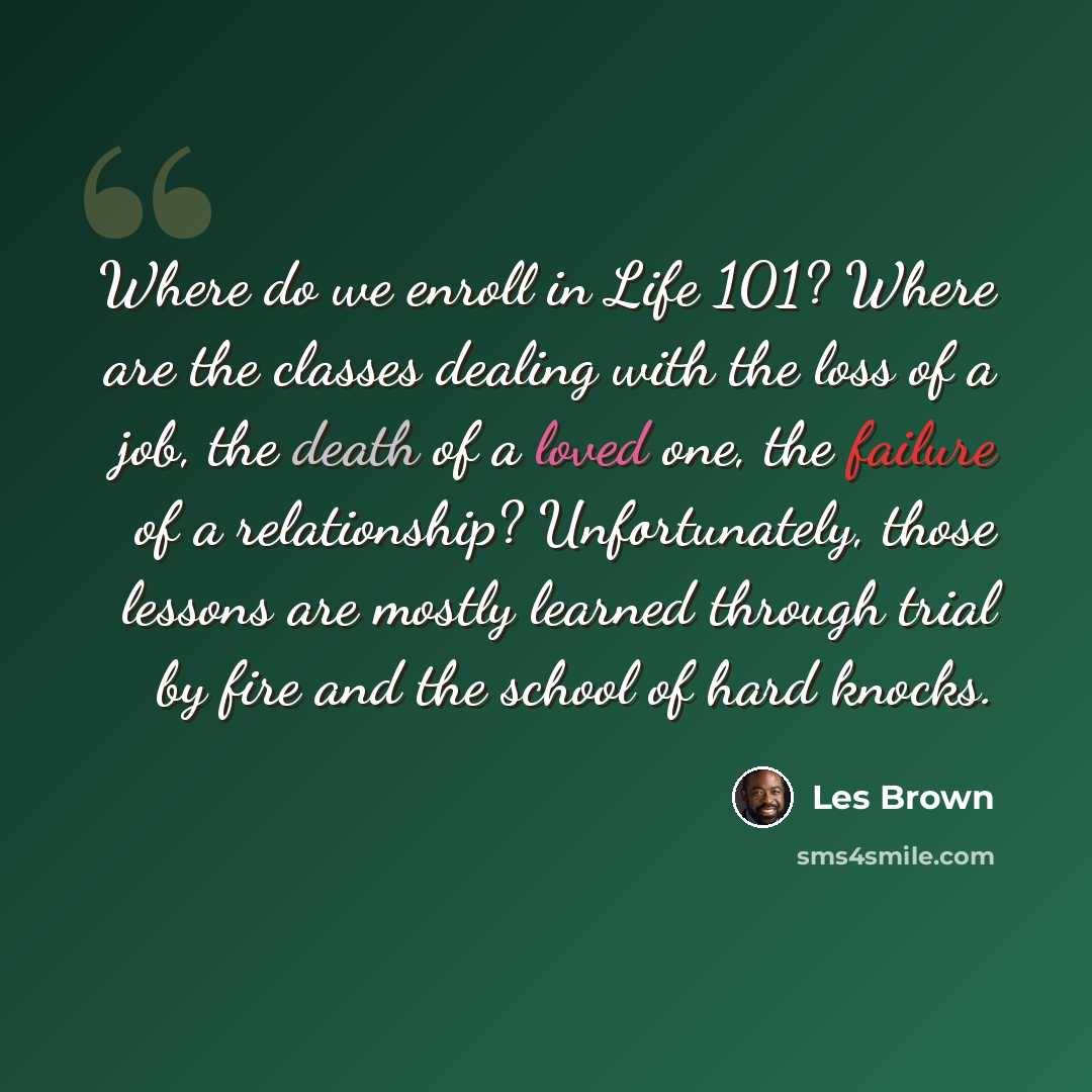 “Where do we enroll in Life 101? Where are the classes dealing with the loss of a job, the death of a loved one, the failure of a relationship? Unfortunately, those lessons are mostly learned through trial by fire and the school of hard knocks.” quote by Les Brown