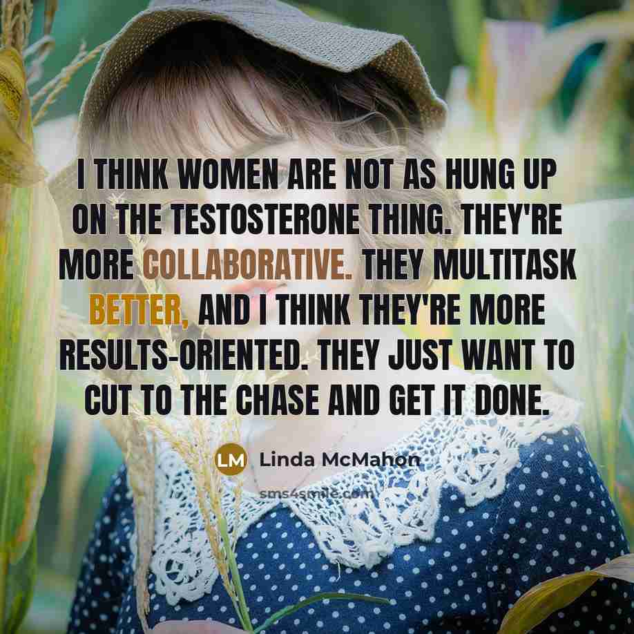 “I think women are not as hung up on the testosterone thing. They're more collaborative. They multitask better, and I think they're more results-oriented. They just want to cut to the chase and get it done.” quote by Linda McMahon