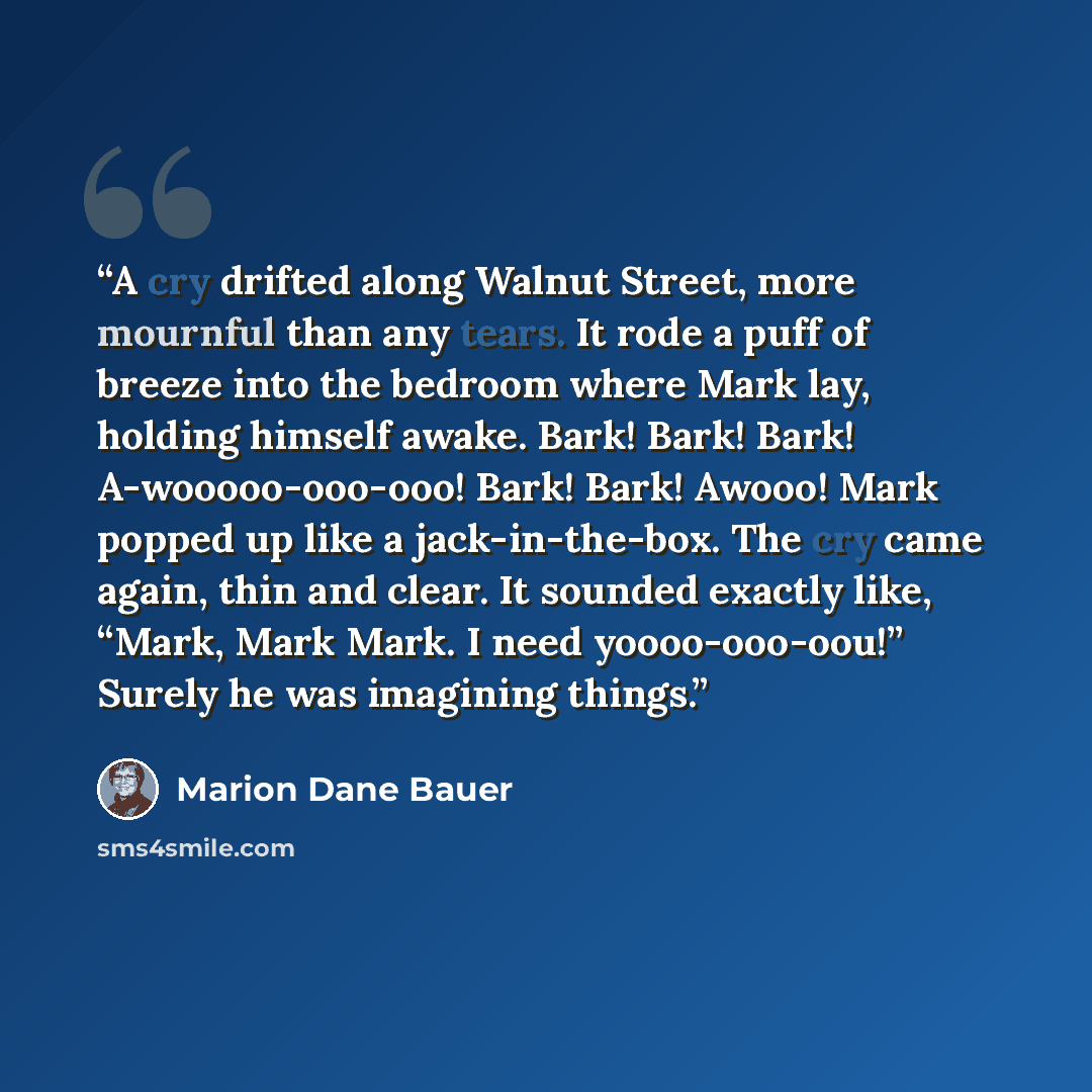 “A cry drifted along Walnut Street, more mournful than any tears. It rode a puff of breeze into the bedroom where Mark lay, holding himself awake. Bark! Bark! Bark! A-wooooo-ooo-ooo! Bark! Bark! Awooo! Mark popped up like a jack-in-the-box. The cry came again, thin and clear. It sounded exactly…” quote by Marion Dane Bauer