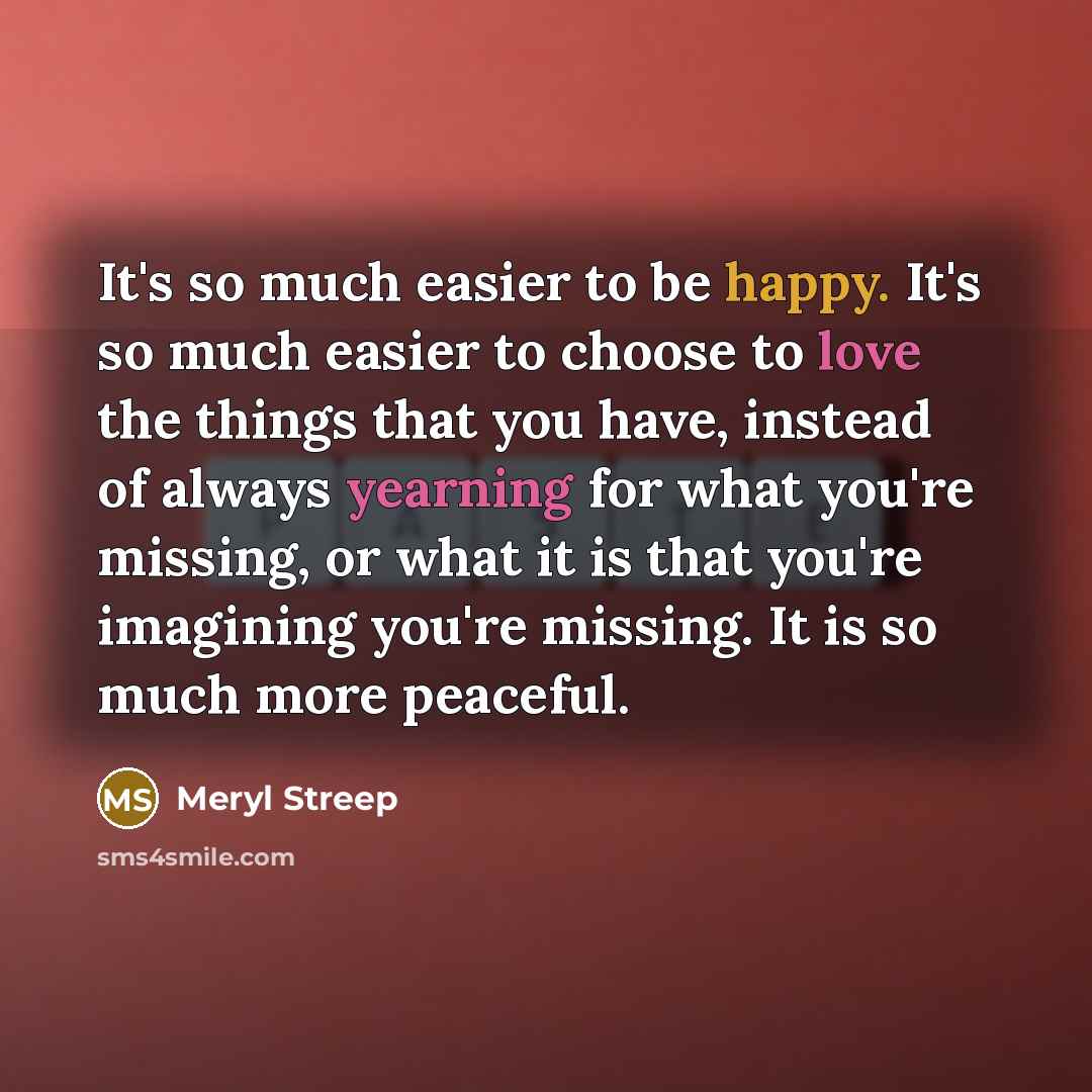 “It's so much easier to be happy. It's so much easier to choose to love the things that you have, instead of always yearning for what you're missing, or what it is that you're imagining you're missing. It is so much more peaceful.” quote by Meryl Streep