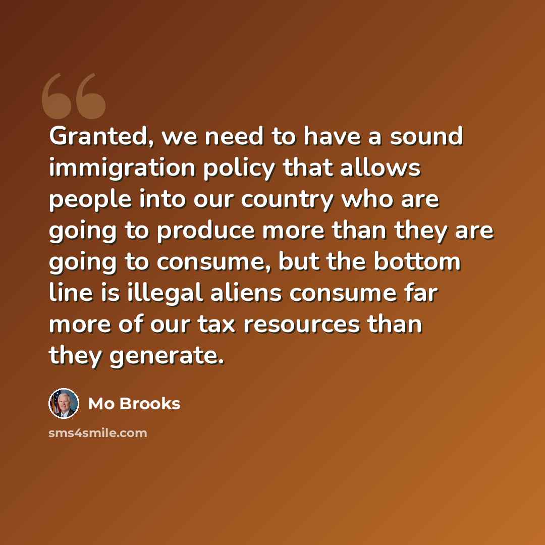 “Granted, we need to have a sound immigration policy that allows people into our country who are going to produce more than they are going to consume, but the bottom line is illegal aliens consume far more of our tax resources than they generate.” quote by Mo Brooks