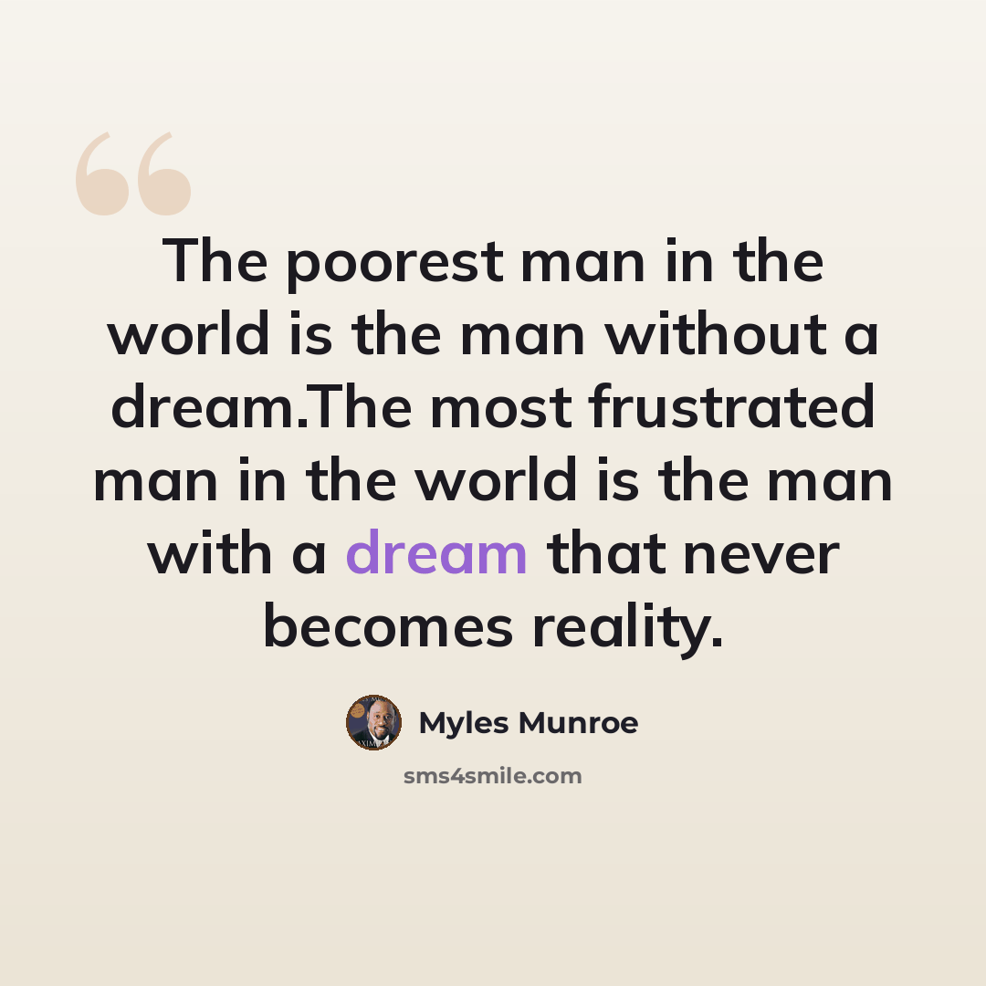 “The poorest man in the world is the man without a dream.The most frustrated man in the world is the man with a dream that never becomes reality.” quote by Myles Munroe