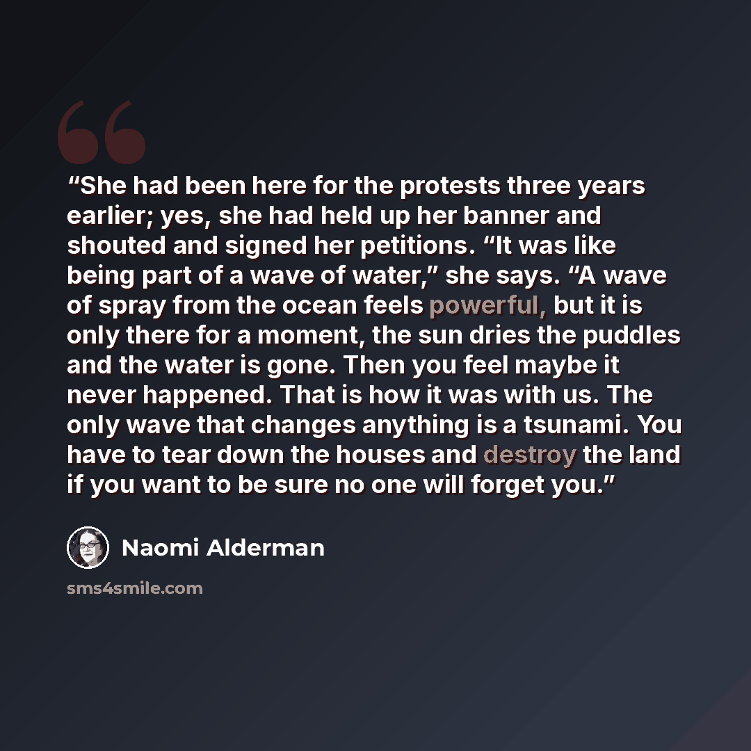 “She had been here for the protests three years earlier; yes, she had held up her banner and shouted and signed her petitions. “It was like being part of a wave of water,” she says. “A wave of spray from the ocean feels powerful, but it is only there for a moment, the sun dries the puddles and the…” quote by Naomi Alderman