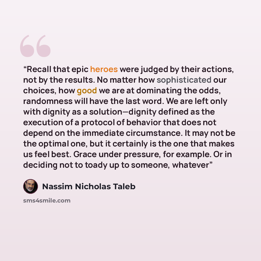 “Recall that epic heroes were judged by their actions, not by the results. No matter how sophisticated our choices, how good we are at dominating the odds, randomness will have the last word. We are left only with dignity as a solution—dignity defined as the execution of a protocol of behavior that…” quote by Nassim Nicholas Taleb
