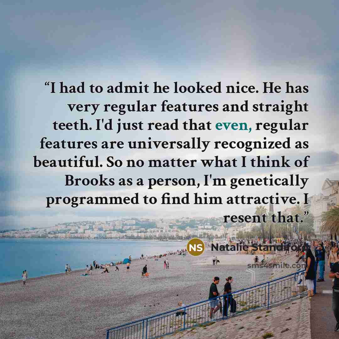“I had to admit he looked nice. He has very regular features and straight teeth. I'd just read that even, regular features are universally recognized as beautiful. So no matter what I think of Brooks as a person, I'm genetically programmed to find him attractive. I resent that.” quote by Natalie Standiford