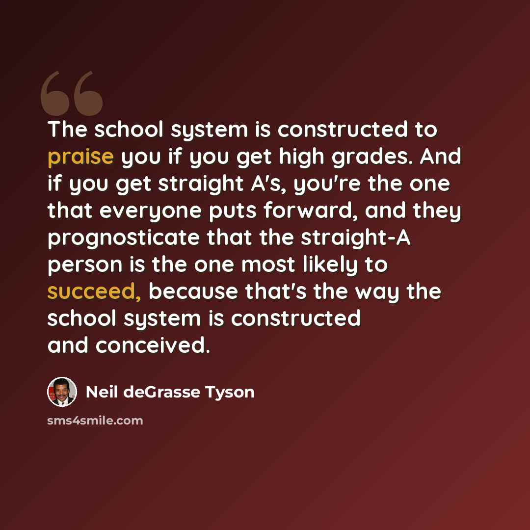 “The school system is constructed to praise you if you get high grades. And if you get straight A's, you're the one that everyone puts forward, and they prognosticate that the straight-A person is the one most likely to succeed, because that's the way the school system is constructed and conceived.” quote by Neil deGrasse Tyson