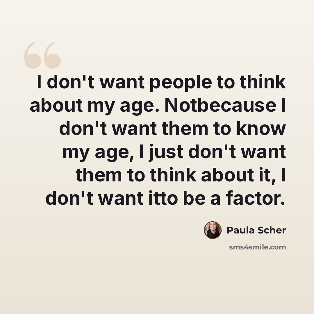 “I don't want people to think about my age. Notbecause I don't want them to know my age, I just don't want them to think about it, I don't want itto be a factor.” quote by Paula Scher
