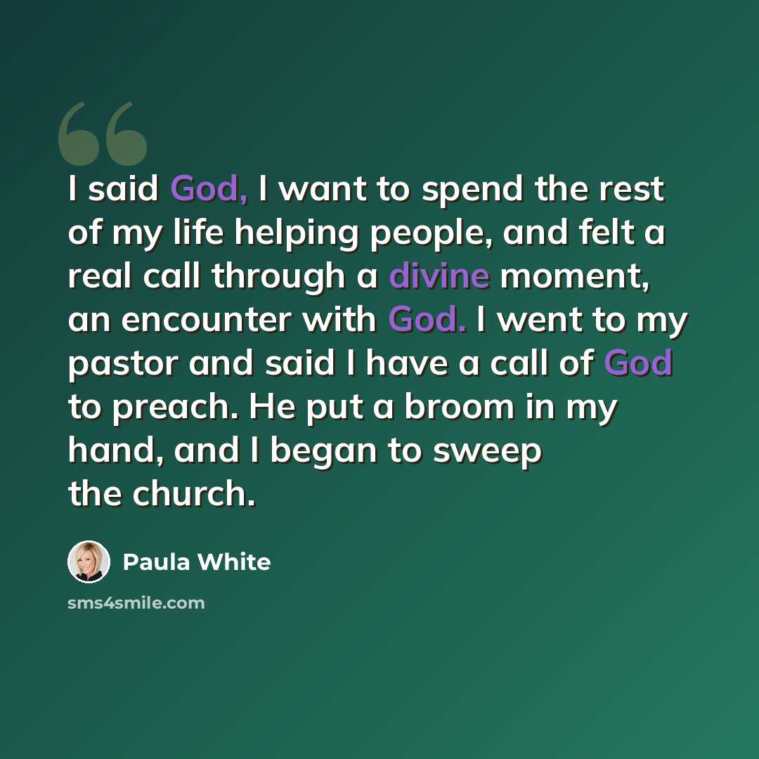 “I said God, I want to spend the rest of my life helping people, and felt a real call through a divine moment, an encounter with God. I went to my pastor and said I have a call of God to preach. He put a broom in my hand, and I began to sweep the church.” quote by Paula White