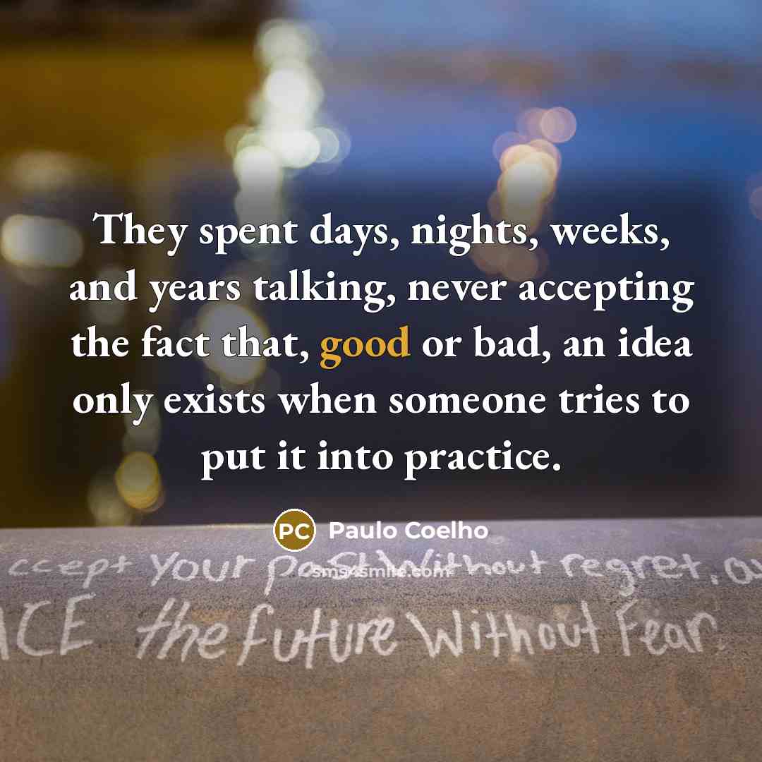 “They spent days, nights, weeks, and years talking, never accepting the fact that, good or bad, an idea only exists when someone tries to put it into practice.” quote by Paulo Coelho