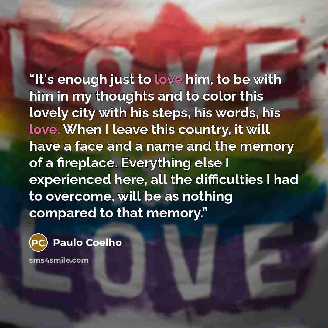 “It's enough just to love him, to be with him in my thoughts and to color this lovely city with his steps, his words, his love. When I leave this country, it will have a face and a name and the memory of a fireplace. Everything else I experienced here, all the difficulties I had to overcome, will…” quote by Paulo Coelho