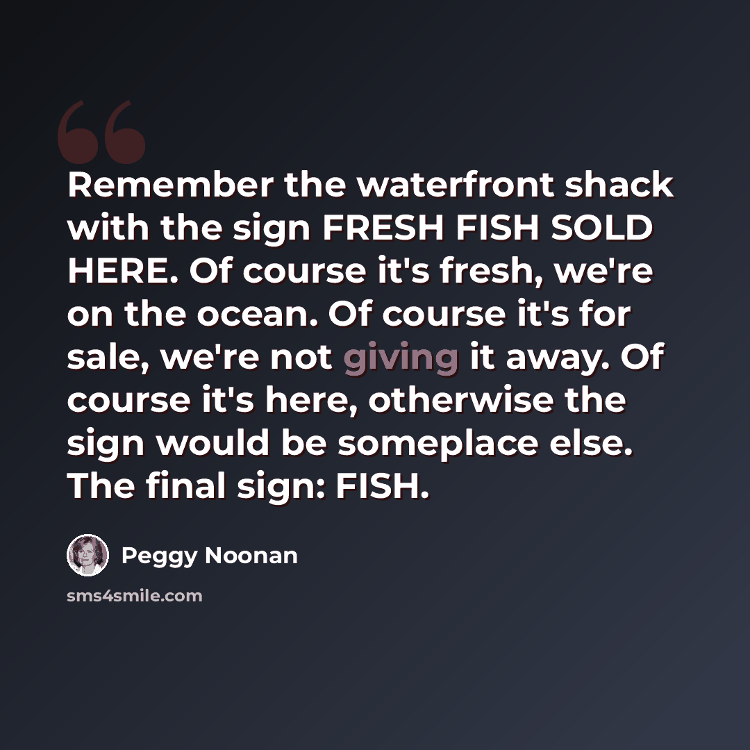 “Remember the waterfront shack with the sign FRESH FISH SOLD HERE. Of course it's fresh, we're on the ocean. Of course it's for sale, we're not giving it away. Of course it's here, otherwise the sign would be someplace else. The final sign: FISH.” quote by Peggy Noonan