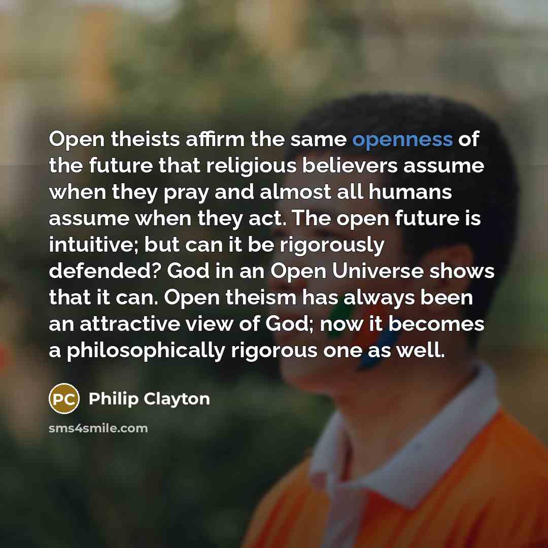 “Open theists affirm the same openness of the future that religious believers assume when they pray and almost all humans assume when they act. The open future is intuitive; but can it be rigorously defended? God in an Open Universe shows that it can. Open theism has always been an attractive view…” quote by Philip Clayton