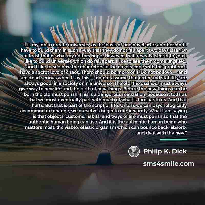 “It is my job to create universes, as the basis of one novel after another. And I have to build them in such a way that they do not fall apart two days later. Or at least that is what my editors hope. However, I will reveal a secret to you: I like to build universes which do fall apart. I like to…” quote by Philip K. Dick
