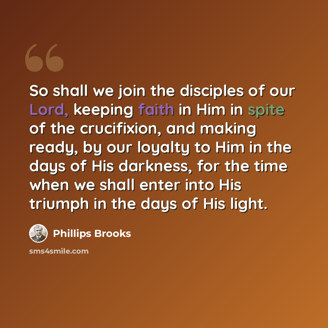 “So shall we join the disciples of our Lord, keeping faith in Him in spite of the crucifixion, and making ready, by our loyalty to Him in the days of His darkness, for the time when we shall enter into His triumph in the days of His light.” quote by Phillips Brooks