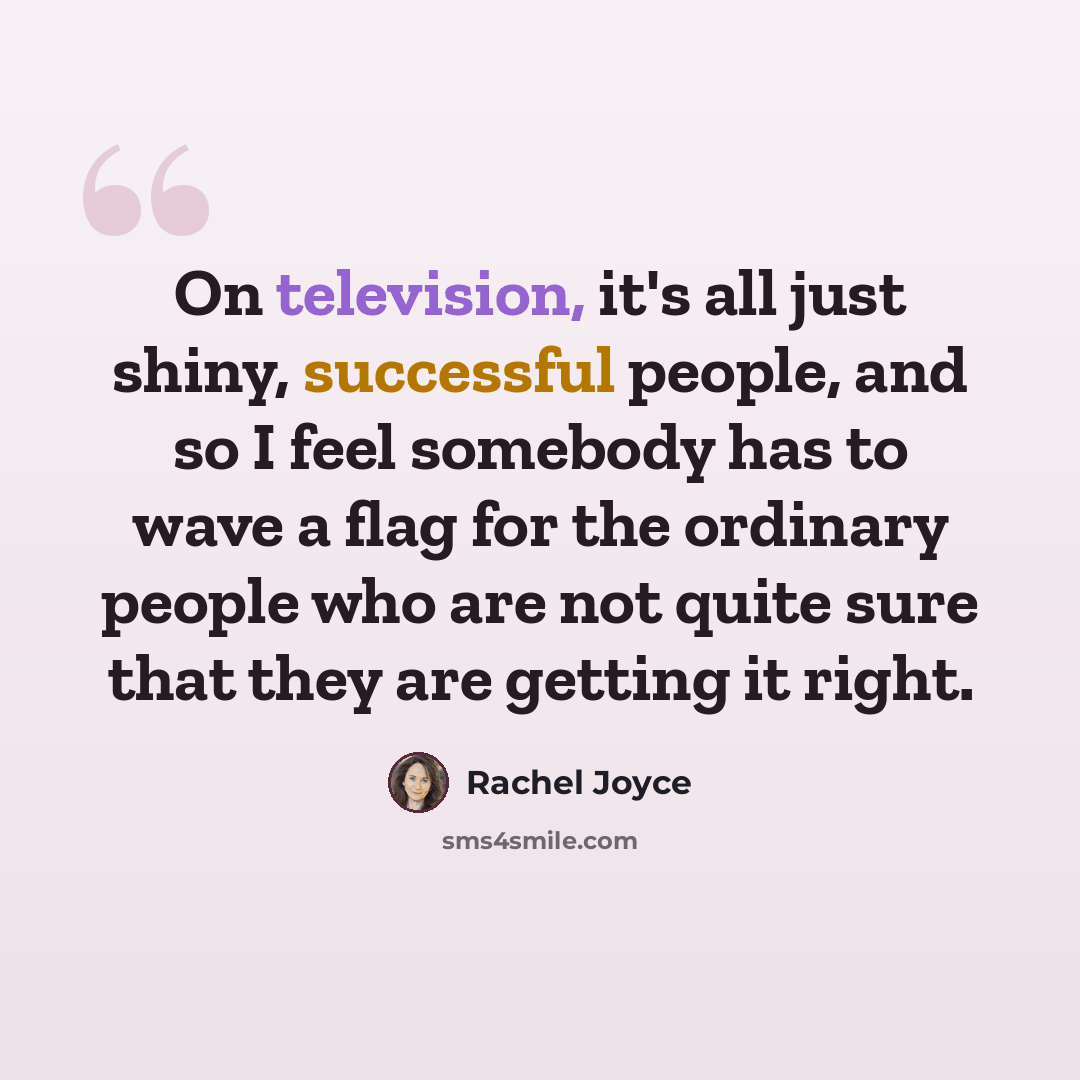 “On television, it's all just shiny, successful people, and so I feel somebody has to wave a flag for the ordinary people who are not quite sure that they are getting it right.” quote by Rachel Joyce
