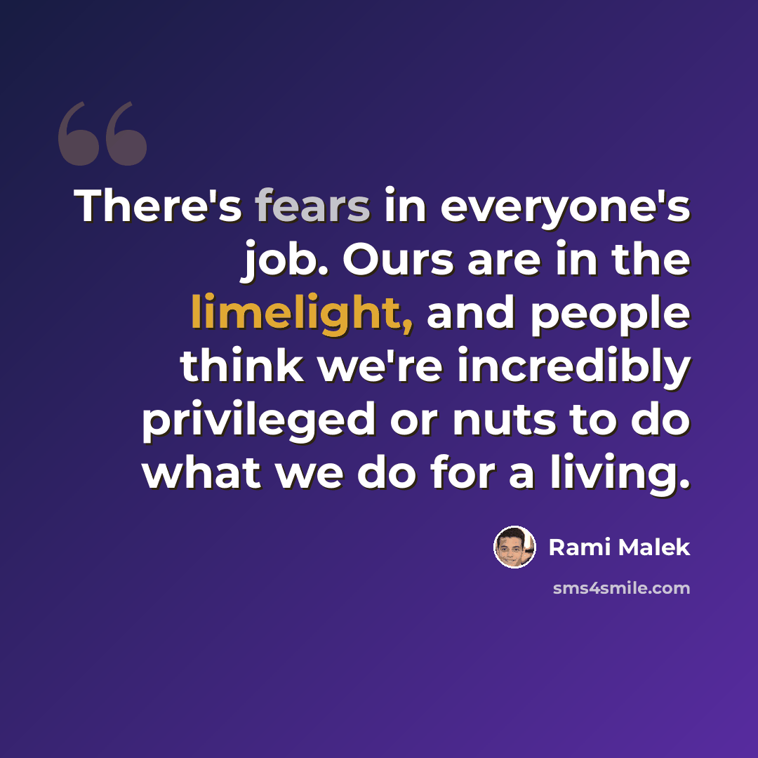 “There's fears in everyone's job. Ours are in the limelight, and people think we're incredibly privileged or nuts to do what we do for a living.” quote by Rami Malek