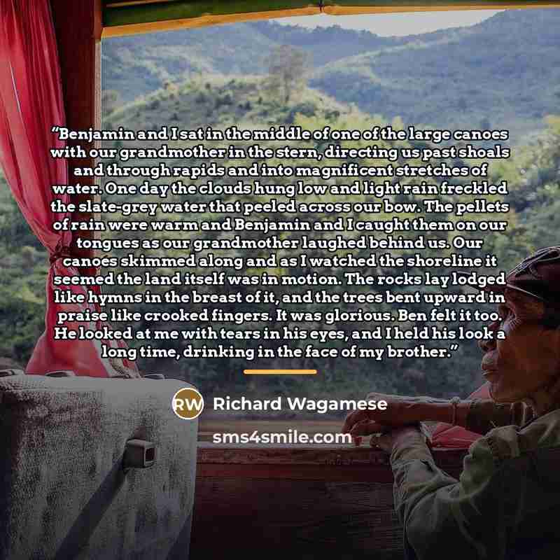“Benjamin and I sat in the middle of one of the large canoes with our grandmother in the stern, directing us past shoals and through rapids and into magnificent stretches of water. One day the clouds hung low and light rain freckled the slate-grey water that peeled across our bow. The pellets of…” quote by Richard Wagamese